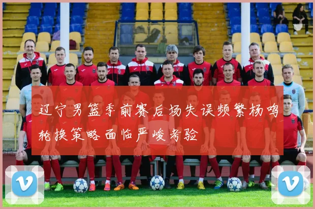 辽宁男篮季前赛后场失误频繁杨鸣轮换策略面临严峻考验