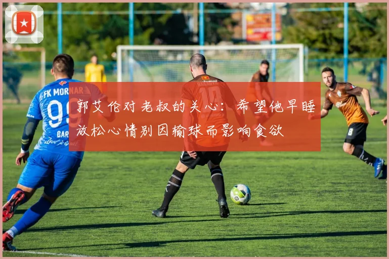 郭艾伦对老叔的关心：希望他早睡放松心情别因输球而影响食欲