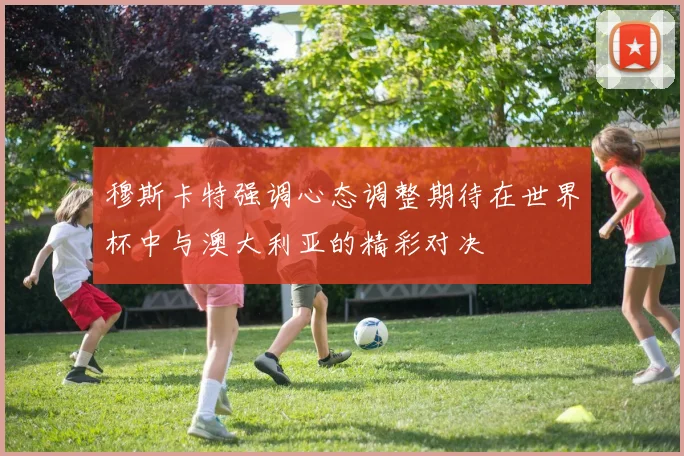 穆斯卡特强调心态调整期待在世界杯中与澳大利亚的精彩对决