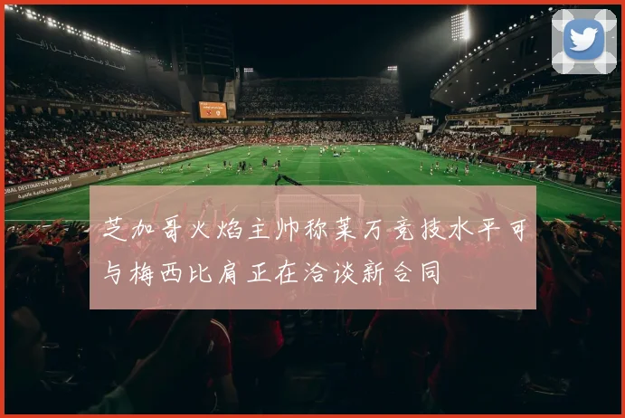 芝加哥火焰主帅称莱万竞技水平可与梅西比肩正在洽谈新合同
