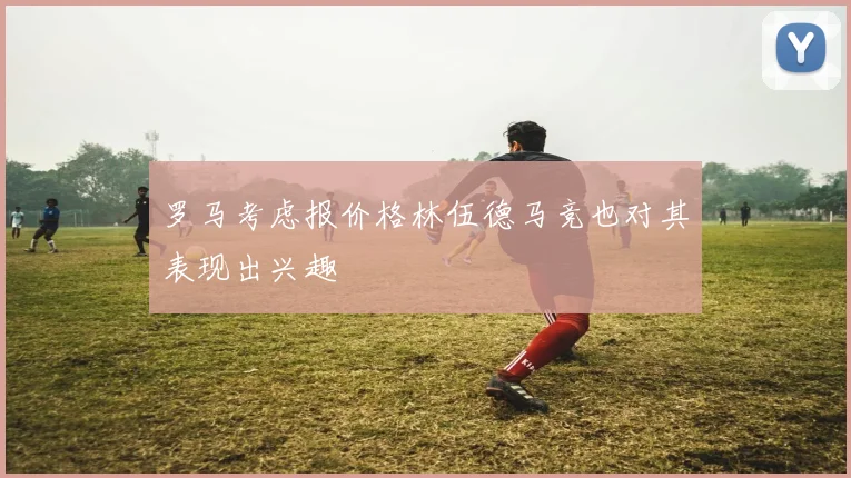 罗马考虑报价格林伍德马竞也对其表现出兴趣