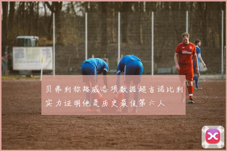 贝弗利称路威各项数据超吉诺比利实力证明他是历史最佳第六人