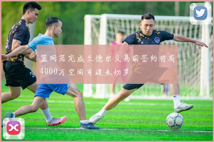 篮网若完成兰德尔交易前签约将有4000万空间可追米切罗