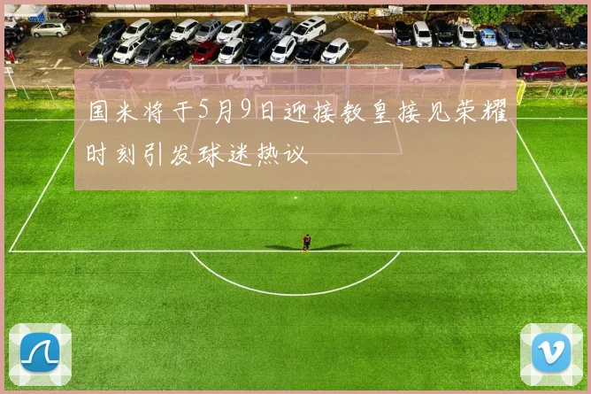 国米将于5月9日迎接教皇接见荣耀时刻引发球迷热议