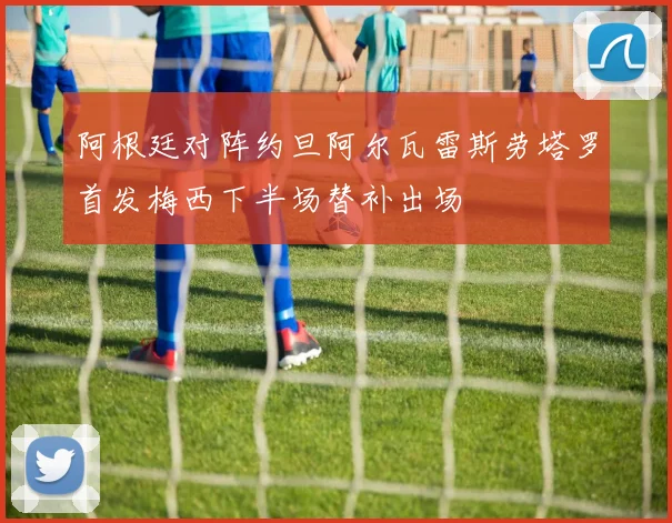阿根廷对阵约旦阿尔瓦雷斯劳塔罗首发梅西下半场替补出场