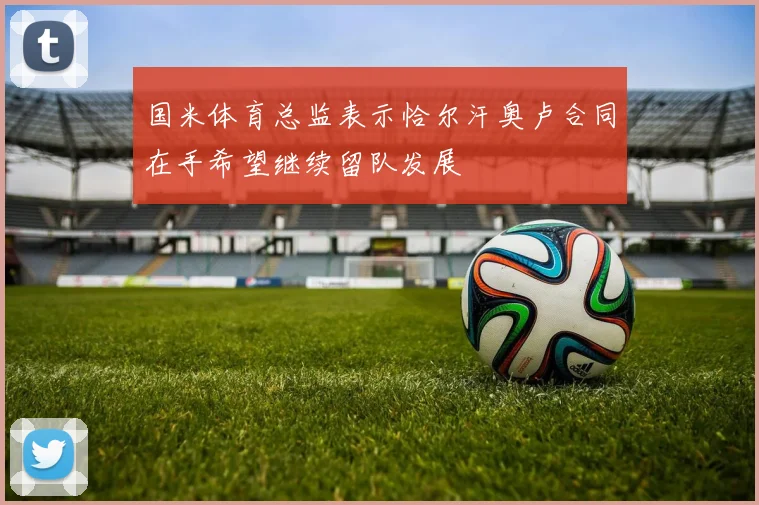 国米体育总监表示恰尔汗奥卢合同在手希望继续留队发展