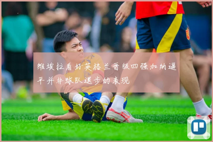 维埃拉看好英格兰晋级四强加纳逼平并非球队退步的表现