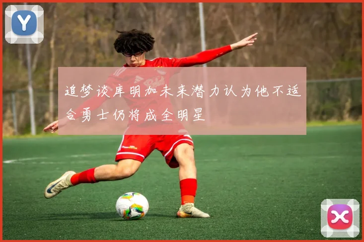 追梦谈库明加未来潜力认为他不适合勇士仍将成全明星
