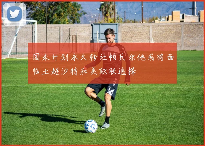 国米计划永久转让帕瓦尔他或将面临土超沙特和美职联选择