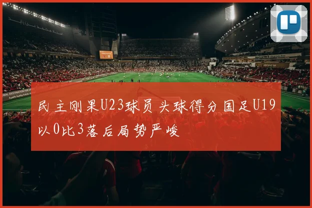 民主刚果U23球员头球得分国足U19以0比3落后局势严峻