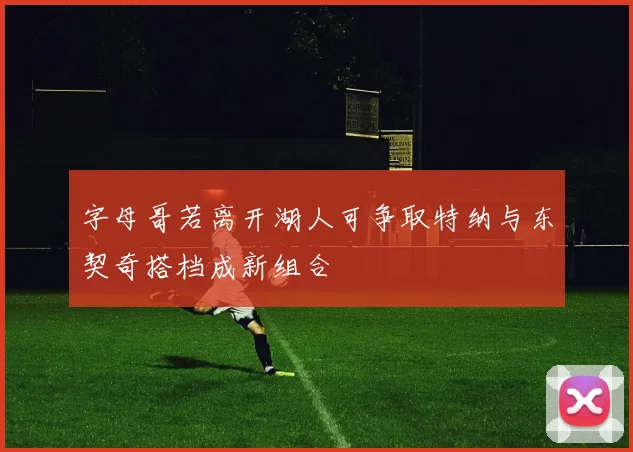 字母哥若离开湖人可争取特纳与东契奇搭档成新组合