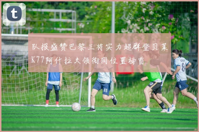 队报盛赞巴黎三将实力超群登贝莱K77阿什拉夫领衔同位置榜首