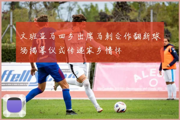 文班亚马回乡出席马刺合作翻新球场揭幕仪式传递家乡情怀