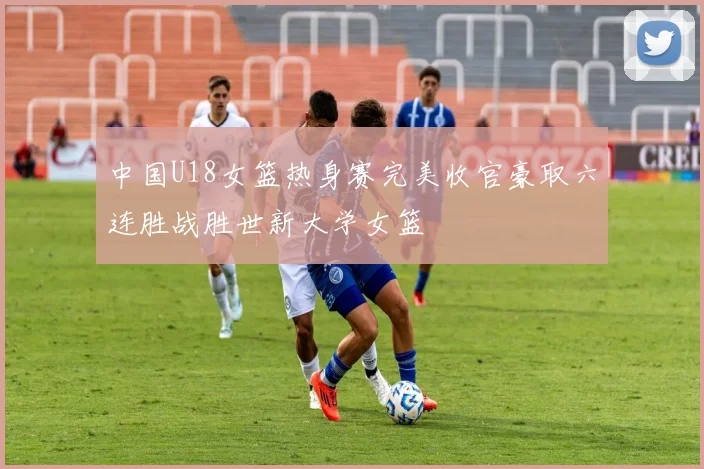 中国U18女篮热身赛完美收官豪取六连胜战胜世新大学女篮