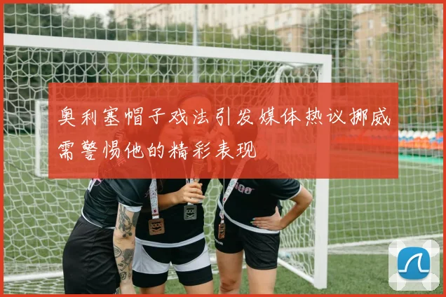 奥利塞帽子戏法引发媒体热议挪威需警惕他的精彩表现